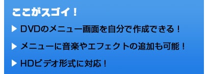 ここがスゴイ！ DVDのメニュー画面を自分で作成できる！ メニューに音楽やエフェクトの追加も可能！ HDビデオ形式に対応！