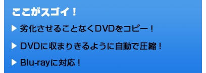ここがスゴイ！ 劣化させることなくDVDをコピー！ DVDに収まりきるように自動で圧縮！ Blu-rayに対応！
