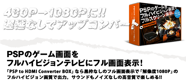 480P→1080Pに!!遅延なしでアップコンバート!!PSPのゲーム画面をフルハイビジョンテレビにフル画面表示！「PSP to HDMI Converter BOX」なら黒枠なしのフル画面表示で「解像度1080P」のフルハイビジョン画質で出力。サウンドもノイズなしの高音質で楽しめる!!