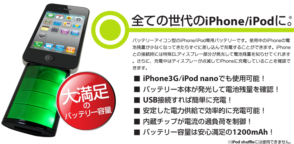 全ての世代のiPhone/iPodに。バッテリーアイコン型のiPhone/iPod専用バッテリーです。使用中のiPhoneの電池残量が少なくなってきたらすぐに差し込んで充電することができます。iPhoneとの接続時には特殊ELディスプレー部分が発光して電池残量を知らせてくれます。さらに、充電中はディスプレーが点滅してiPhoneに充電していることを確認できます。iPhone3G/iPod nanoでも使用可能！バッテリー本体が発光して電池残量を確認！USB接続すれば簡単に充電！安定した電力供給で効率的に充電可能！内蔵チップが電流の過負荷を制御！バッテリー容量は安心満足の1200mAh！