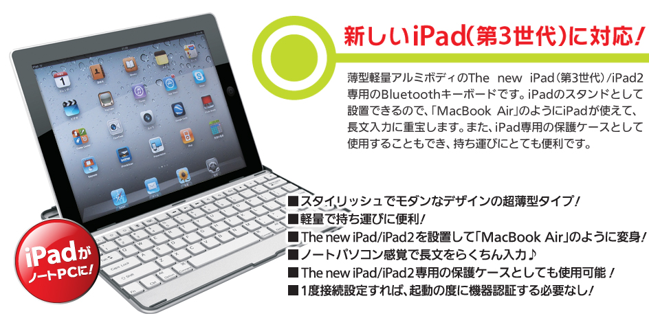 新しいiPad（第3世代）に対応！薄型軽量アルミボディのThe new iPad（第3世代）/iPad2専用のBluetoothキーボードです。iPadのスタンドとして設置できるので、「MacBook Air」のようにiPadが使えて、長文入力に重宝します。また、iPad専用の保護ケースとして使用することもでき、持ち運びにとても便利です。