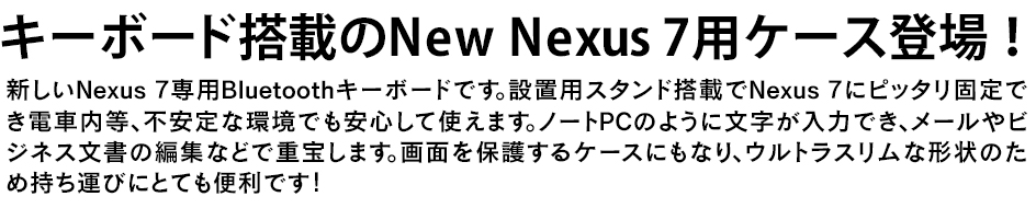 新しいNexus 7専用Bluetoothキーボードです。カバーを開けばNew Nexus 7 専用スタンドになるのでノートPCのように使えます。いつも使ってるPCのように文字が入力でき、メールやSNS、ビジネス文書の編集などで重宝します。さらに、キーボードは取り外し可能なので様々なシーンに対応可能です。