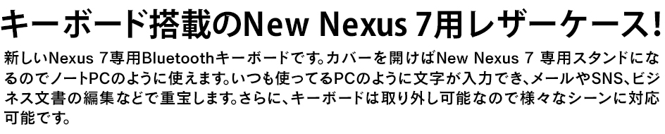 新しいNexus 7専用Bluetoothキーボードです。カバーを開けばNew Nexus 7 専用スタンドになるのでノートPCのように使えます。いつも使ってるPCのように文字が入力でき、メールやSNS、ビジネス文書の編集などで重宝します。さらに、キーボードは取り外し可能なので様々なシーンに対応可能です。