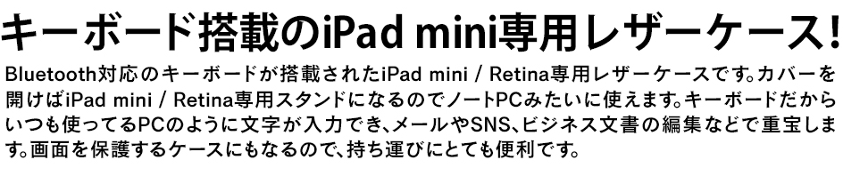 キーボード搭載のiPad mini専用レザーケース！Bluetooth対応のキーボードが搭載されたiPad mini専用レザーケースです。カバーを開けばiPad mini/Retina専用スタンドになるのでノートPCみたいに使えます。キーボードだからいつも使ってるPCのように文字が入力でき、メールやSNS、ビジネス文書の編集などで重宝します。画面を保護するケースにもなるので、持ち運びにとても便利です。
