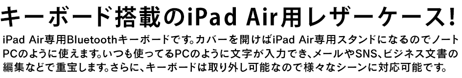 iPad Air専用Bluetoothキーボードです。カバーを開けばiPad Air 専用スタンドになるのでノートPCのように使えます。いつも使ってるPCのように文字が入力でき、メールやSNS、ビジネス文書の編集などで重宝します。さらに、キーボードは取り外し可能なので様々なシーンに対応可能です。
