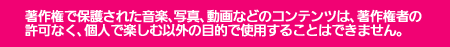 著作権で保護された音楽、写真、動画などのコンテンツは、著作権者の 許可なく、個人で楽しむ以外の目的で使用することはできません。