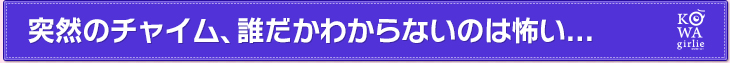 突然のチャイム、誰だかわからないのは怖い...