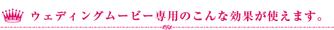 ウェディングムービー専用のこんな効果が使えます。