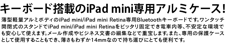キーボード搭載のiPad mini/iPad mini Retina専用アルミケース！薄型軽量アルミボディのiPad mini/iPad mini Retina専用Bluetoothキーボードです。ワンタッチ開閉式のスタンドでiPad mini/iPad mini Retinaをピッタリ固定でき電車内等、不安定な環境でも安心して使えます。メール作成やビジネス文書の編集などで重宝します。また、専用の保護ケースとして使用することもでき、薄さもわずか14mmなので持ち運びにとても便利です。